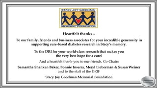 Heartfelt thanks –
To our family, friends and business associates for your incredible generosity in
supporting cure-based diabetes research in Stacy’s memory.
To the DRI for your world-class research that makes you
the very best hope for a cure!
And a heartfelt thank-you to our friends, Co-Chairs
Samantha Shanken Baker, Bonnie Inserra, Meryl Lieberman & Susan Weiner
and to the staff of the DRIF
Stacy Joy Goodman Memorial Foundation
 