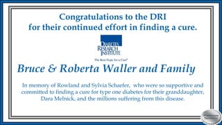 Congratulations to the DRI
for their continued effort in finding a cure.
Bruce & Roberta Waller and Family
In memory of Rowland and Sylvia Schaefer, who were so supportive and
committed to finding a cure for type one diabetes for their granddaughter,
Dara Melnick, and the millions suffering from this disease.
 