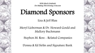 With Much Gratitude
For Making This Evening A Success
Diamond Sponsors
Lisa & Jeff Blau
Meryl Lieberman & Dr. Howard Gould and
Mallory Buchmann
Stephen M. Ross - Related Companies
Donna & Ed Sirlin and Signature Bank
 
