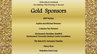 With Much Gratitude
For Making This Evening A Success
Gold Sponsors
BNP Paribas
Sophia and Michael Brenner
Colacino Tax Partners
Hackensack Meridian Health &
Hackensack University Medical Center Foundation
The Raia & St. Germaine Families
Nancy Ross
Wakefern Food Corp.
 