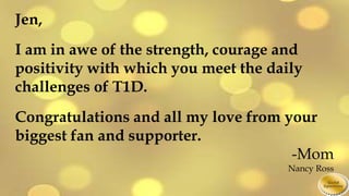 Jen,
I am in awe of the strength, courage and
positivity with which you meet the daily
challenges of T1D.
Congratulations and all my love from your
biggest fan and supporter.
-Mom
Nancy Ross
 