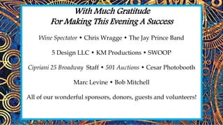 With Much Gratitude
For Making This Evening A Success
Wine Spectator • Chris Wragge • The Jay Prince Band
5 Design LLC • KM Productions • SWOOP
Cipriani 25 Broadway Staff • 501 Auctions • Cesar Photobooth
Marc Levine • Bob Mitchell
All of our wonderful sponsors, donors, guests and volunteers!
and v
 