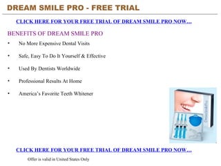 DREAM SMILE PRO - FREE TRIAL   CLICK HERE FOR YOUR FREE TRIAL OF DREAM SMILE PRO NOW… CLICK HERE FOR YOUR FREE TRIAL OF DREAM SMILE PRO NOW… Offer is valid in United States Only BENEFITS OF DREAM SMILE PRO ,[object Object],[object Object],[object Object],[object Object],[object Object]