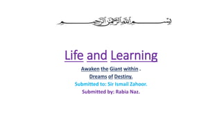 Life and Learning
Awaken the Giant within .
Dreams of Destiny.
Submitted to: Sir Ismail Zahoor.
Submitted by: Rabia Naz.
 