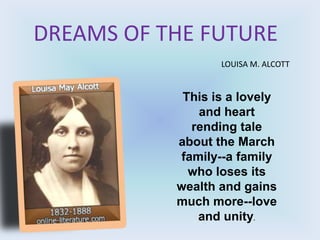DREAMS OF THE FUTURE
                  LOUISA M. ALCOTT


            This is a lovely
               and heart
              rending tale
           about the March
            family--a family
             who loses its
           wealth and gains
           much more--love
               and unity.
 