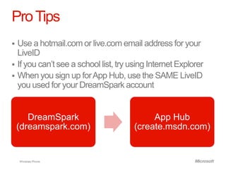 Pro Tips
 Use a hotmail.com or live.com email address for your
  LiveID
 If you can’t see a school list, try using Internet Explorer
 When you sign up for App Hub, use the SAME LiveID
  you used for your DreamSpark account


       DreamSpark                           App Hub
    (dreamspark.com)                   (create.msdn.com)


    Windows Phone
 