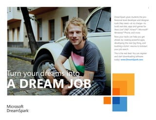 1




                        DreamSpark gives students the pro-
                        fessional-level developer and designer
                        tools they need—at no charge—to
                        build real sites, apps and games for
                        Xbox Live®/360®, Kinect™, Microsoft®
                        Windows® Phone, and more.
                        Now your hacks can help you get
                        ahead, by creating powerful apps,
                        developing the next big thing, and
                        building a kickin’ resume to kickstart
                        your job search.
                        This is the real deal: You can register
                        and start downloading software
                        today! www.DreamSpark.com




Turn your dreams into
A DREAM JOB
 
