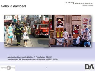 Soho in numbers




   Manhattan Community District 2, Population: 29,000
   Median Age: 39, Average Household Income: US$80,000/m



                                           3
 