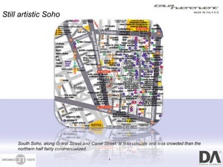 Still artistic Soho




     South Soho, along Grand Street and Canal Street, is less upscale and less crowded than the
     northern half fairly commercialized.

                                                 4
 