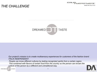 THE CHALLENGE




   Our project’s mission is to create multisensory experiences for customers of the fashion brand
   ITALIA INDEPENDENT.
    People can know different cultures by tasting recognized spirits from a certain region.
    This combined with flavors of certain food from the country so the person can known the
   culture of the person by a different and untraditional way.
                                                11
 