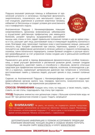 100
ДОПОЛНИТЕЛЬНУЮ ИНФОРМАЦИЮ О ПОЛНОМ АССОРТИМЕНТЕ ПРОДУКЦИИ
КОМПАНИИ DREAMTEAM, ТЕКУЩИХ АКЦИЯХ И СКИДКАХ МОЖНО ПОЛУЧИТЬ
НА НАШЕМ САЙТЕ WWW.DTBIZ.RU И БЛОГЕ WWW.DTBIZ.BIZ!
DreamTeam DoctorSon™
Подушка оказывает реальную помощь в избавлении от хро-
нической усталости и негативных последствий физического,
энергетического, психического или ментального стресса за
счет очищения, укрепления и усиления энергетики человека,
избавляет от бессонницы и создает условия для качественного
сна и комфортного отдыха.
Анатомическая Подушка с Наномикросферами повышает
сопротивляемость организма всевозможным заболеваниям
и осуществляет действенную профилактику уже имеющихся
болезней, ускоряет процессы выздоровления, расслабляет
мышцы шеи, спины и плеч, задает правильное положение голове и шее во время отды-
ха и сна, улучшает цвет лица, разглаживает кожу и стимулирует выработку коллагена в
коже, благодаря чему происходит подтяжка кожи и разглаживание морщи, уменьшает
отечность лица. Ускоряет заживление при ожогах, переломах, травмах и ранах, ис-
пользуется как эффективное дополнение в лечении шейного и грудного остеохондроза,
сколиоза, плече-лопаточного периартрита, снимая болевой синдром и улучшая мозго-
вое кровообращение за счет устранения спазма сосудов шеи и уменьшения колебаний
артериального давления.
Применяется для детей в период формирования физиологических изгибов позвоноч-
ника, а также улучшает физическое и умственное развитие детей, снимает синдром
гипервозбудимости, укрепляет память и способности к обучению, является отличным
средством для профилактики возникновения кифозов, сколиозов, остеохондрозов у де-
тей и у взрослых, нормализует артериальное давление при гипертонии и гипотонии,
восстанавливает память у пожилых людей, улучшает зрение и слух, снимает головные
боли.
Сидение на Анатомической Подушке с Наномикросферами защищает от нарушений
кровоснабжения органов малого таза, геморроя, простатита, гинекологических про-
блем, а также помогает при варикозном расширении вен.
Способ Применения: Каждую ночь спать на подушке, а также лежать, сидеть,
ставить на нее стопы, подкладывать под спину при сидении.
Уход: Разрешена химчистка или деликатная стирка с большим количеством воды не
выше 40° при деликатном отжиме и сушке. Гладить запрещено!
	Внимание! Не рвать, не колоть, не подвергать резким нагрузкам.
При попадании наполнителя на слизистые оболочки промыть водой. Рекоменду-
ется начинать использование подушки с 1-2 часа в день и постепенно увеличивать
время использования. Можно использовать с наволочкой.
 
