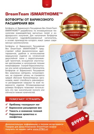 101
ПомогаЮт устранить:
	 Проблему «холодных» ног
	Варикозное расширение вен
	Тяжесть и онемение голеней
	Нарушения кровотока и
	лимфотока
Ботфорты от Варикозного Расширения Вен DreamTeam
iSMARTHOME™ разработаны по инновационным тех-
нологиям взаимодействия магнитных полей и ин-
фракрасного излучения. Для наполнения ботфортов
используется гидрофобизированный наполнитель,
в основе производства которого лежат самые совре-
менные нанотехнологии.
Ботфорты от Варикозного Расширения
Вен DreamTeam iSMARTHOME™ пред-
ставляют собой физиологически адап-
тированное, удобное в использование
медицинское изделие из гигиеничной
двухслойной ткани с водоотталкиваю-
щей пропиткой, оснащённое эластичны-
ми креплениями и наполненное полыми
микросферами (натрий-боросиликатны-
ми или калие-натриевыми). Наполнитель
Ботфортов от Варикозного Расширения
Вен химически нейтрален, гипоаллерге-
нен, не сохраняет запаха, не становится
средой обитания болезнетворных орга-
низмов, имеет способность равномерно-
го распределения нагрузки по всей по-
верхности изделия. Оптимизированные
размеры ботфорта позволяют использо-
вать его при значительной полноте или
отёчности нижних конечностей.
Ботфорты от Варикозного
Расширения Вен
Дополнительную информацию о полном ассортименте
Товаров для Дома Компании DreamTeam можно
получить на нашем сайте www.DTBIZ.ru!
8999р
DreamTeam iSMARTHOME™
 