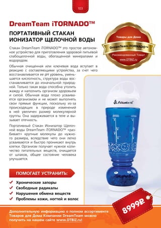 103
ПомогаЕт устранить:
	Хронические запоры
	Свободные радикалы
	Нарушения обмена веществ
	 Проблемы кожи, ногтей и волос
Стакан DreamTeam iTORNADO™ это простое автоном-
ное устройство для приготовления здоровой питьевой
слабощелочной воды, обогащенной минералами и
водородом.
Обычная очищенная или ключевая вода вступает в
реакцию с составляющими устройства, за счет чего
восстанавливается ее рН уровень, умень-
шается кислотность, структура воды вос-
станавливается до изначальной природ-
ной. Только такая вода способна утолить
жажду и наполнить организм здоровьем
и силой. Обычная вода плохо усваива-
ется организмом и не может выполнять
свои прямые функции, поскольку из-за
происходящих в природе изменений
в ней увеличен размер молекулярной
груп­пы. Она задерживается в теле и вы-
зывает отечность.
Портативный Стакан Ионизатор Щелоч-
ной воды DreamTeam iTORNADO™ «раз-
бивает» крупные молекулы до нужно-
го размера, вследствие чего они легко
усваиваются и быстро проникают внутрь
клетки. Организм получает нужное коли-
чество питательных веществ, очищается
от шлаков, общее состояние человека
улучшается.
DreamTeam iTORNADO™
Портативный Стакан
Ионизатор Щелочной воды
Дополнительную информацию о полном ассортименте
Товаров для Дома Компании DreamTeam можно
получить на нашем сайте www.DTBIZ.ru!
8999р
 