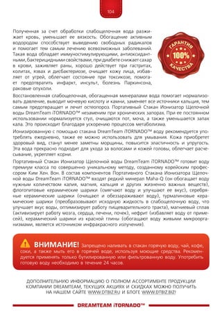 104
ДОПОЛНИТЕЛЬНУЮ ИНФОРМАЦИЮ О ПОЛНОМ АССОРТИМЕНТЕ ПРОДУКЦИИ
КОМПАНИИ DREAMTEAM, ТЕКУЩИХ АКЦИЯХ И СКИДКАХ МОЖНО ПОЛУЧИТЬ
НА НАШЕМ САЙТЕ WWW.DTBIZ.RU И БЛОГЕ WWW.DTBIZ.BIZ!
Полученная за счет обработки слабощелочная вода разжи-
жает кровь, уменьшает ее вязкость. Обогащение активным
водородом способствует выведению свободных радикалов
и помогает тем самым лечению всевозможных заболеваний.
Такая вода обладает иммуностимулирующими, антиоксидант-
ными, бактерицидными свойствами, при диабете снижает сахар
в крови, заживляет раны, хорошо действует при гастритах,
колитах, язвах и дисбактериозе, очищает кожу лица, избав-
ляет от угрей, облегчает состояние при токсикозе, помога-
ет предотвратить инфаркт, инсульт, болезнь Паркинсона,
раковые опухоли.
Восстановленная слабощелочная, обогащенная минералами вода помогает нормализо-
вать давление, выводит мочевую кислоту и камни, заменяет все источники кальция, тем
самым предотвращает и лечит остеопороз. Портативный Стакан Ионизатор Щелочной
воды DreamTeam iTORNADO™ незаменим при хронических запорах. При ее постоянном
использовании нормализуется стул, очищаются пот, моча, а также уменьшается запах
кала. Это происходит благодаря ускорению процессов метаболизма.
Ионизированную с помощью стакана DreamTeam iTORNADO™ воду рекомендуется упо-
треблять ежедневно, также ее можно использовать для умывания. Кожа приобретет
здоровый вид, станут менее заметны морщины, повысится эластичность и упругость.
Эта вода прекрасно подходит для ухода за волосами и кожей головы, облегчает расче-
сывание, укрепляет корни.
Портативный Стакан Ионизатор Щелочной воды DreamTeam iTORNADO™ готовит воду
премиум класса по совершенно уникальному методу, созданному корейским профес-
сором Ким Хен. Вон. В состав компонентов Портативного Стакана Ионизатора Щелоч-
ной воды DreamTeam iTORNADO™ входят редкий минерал Maha-Q (он обогащает воду
нужным количеством калия, магния, кальция и других жизненно важных веществ),
флогопитовые керамические шарики (смягчают воду и улучшают ее вкус), серебря-
ные керамические шарики (очищают и обеззараживают воду), турмалиновые кера-
мические шарики (преобразовывают исходную жидкость в слабощелочную воду, что
улучшает вкус воды, оптимизирует работу пищеварительного тракта), магниевый сплав
(активизирует работу мозга, сердца, печени, почек), нефрит (избавляет воду от приме-
сей), керамический шарики из красной глины (обогащают воду живыми микроорга­
низмами, является источником инфракрасного излучения).
DreamTeam iTORNADO™
	Внимание! Запрещено наливать в стакан горячую воду, чай, кофе,
соки, а также мыть его в горячей воде, используя моющие средства. Рекомен-
дуется применять только бутилированную или фильтрованную воду. Употребить
готовую воду необходимо в течение 24 часов.
 
