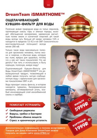 105
ПомогаЕт устранить:
	Свободные радикалы
	Вирусы, грибки и бактерии
	 Проблемы обмена веществ
	Стресс и хроническую усталость
Полезная живая природная вода из талых ледников,
протекающая сквозь горы и земные породы, выхо-
дит обогащенная минералами, заряженная магнит-
ным полем земли и солнечной энергией. pH такой
воды всегда чуть больше pH крови человека 7,45 и
находится в пределах 7,5-9,5 и ее ОВП (окислительно-
восстановительный потенциал) всегда
менее 200 мВ.
Только такая вода максимально полез-
на для организма человека, полна жиз-
ни и энергии, а обычная вода, которую
мы пьем, вредна для здоровья, потому
что у нее нет таких показателей. Что же
делать? Как пить и использовать в быту
хорошую, полезную, живую воду?
Ощелачивающий Кувшин-Фильтр для
Воды DreamTeam iSMARTHOME™ это ре-
волюционный продукт, позволяющий в
любое время получить чистую слабоще-
лочную воду с идеальными для организ-
ма показателями ОВП и pH.
Вода проходит сквозь фильтр, в котором
находятся турмалин, биокерамические
минералы, активированный уголь, осо-
бый ионизирующий слой ионообменной
смолы и серебро.
Ощелачивающий
Кувшин-Фильтр для Воды
Дополнительную информацию о полном ассортименте
Товаров для Дома Компании DreamTeam можно
получить на нашем сайте www.DTBIZ.ru!
1999рКартридж
5999рфильтр
DreamTeam iSMARTHOME™
 