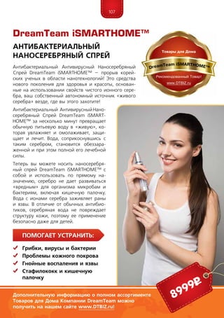 107
ПомогаЕт устранить:
	Грибки, вирусы и бактерии
	 Проблемы кожного покрова
	Гнойные воспаления и язвы
	Стафилококк и кишечную
	палочку
Антибактериальный Антивирусный Наносеребряный
Спрей DreamTeam iSMARTHOME™ – прорыв корей-
ских ученых в области нанотехнологий! Это средства
нового поколения для здоровья и красоты, основан-
ные на использовании свойств чистого ионного сере-
бра, ваш собственный автономный источник «живого
серебра» везде, где вы этого захотите!
Антибактериальный Антивирусный На­но-
­сереб­ряный Спрей DreamTeam iSMART­
HOME™ за несколько минут превращает
обычную питьевую воду в «живую», ко-
торая увлажняет и омолаживает, защи-
щает и лечит. Вода, соприкоснувшись с
таким серебром, становится обеззара-
женной и при этом полной его лечебной
силы.
Теперь вы можете носить наносеребря-
ный спрей DreamTeam iSMARTHOME™ с
собой и использовать по прямому на-
значению, серебро не дает развиваться
«вредным» для организма микробам и
бактериям, включая кишечную палочку.
Вода с ионами серебра заживляет раны
и язвы. В отличие от обычных антибио-
тиков, серебряная вода не повреждает
структуру кожи, поэтому ее применение
безопасно даже для детей.
Антибактериальный
Наносеребряный Спрей
Дополнительную информацию о полном ассортименте
Товаров для Дома Компании DreamTeam можно
получить на нашем сайте www.DTBIZ.ru!
8999р
DreamTeam iSMARTHOME™
 