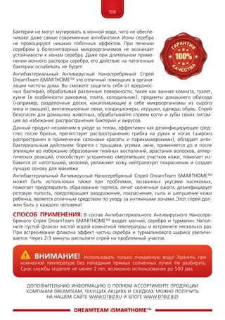 108
ДОПОЛНИТЕЛЬНУЮ ИНФОРМАЦИЮ О ПОЛНОМ АССОРТИМЕНТЕ ПРОДУКЦИИ
КОМПАНИИ DREAMTEAM, ТЕКУЩИХ АКЦИЯХ И СКИДКАХ МОЖНО ПОЛУЧИТЬ
НА НАШЕМ САЙТЕ WWW.DTBIZ.RU И БЛОГЕ WWW.DTBIZ.BIZ!
Бактерии не могут мутировать в ионной воде, чего не обеспе-
чивают даже самые современные антибиотики. Ионы серебра
не провоцируют никаких побочных эффектов. При лечении
серебром у болезнетворных микроорганизмов не возникает
устойчивости к ионам серебра. Даже при длительном приме-
нении ионного раствора серебра, его действие на патогенные
бактерии ослабевать не будет!
Антибактериальный Антивирусный Наносеребряный Спрей
DreamTeam iSMARTHOME™ это отличный помощник в органи-
зации чистоты дома. Вы сможете защитить себя от вредонос-
ных бактерий, обрабатывая различные поверхности, такие как ванная комната, туалет,
кухня (в особенности раковина, плита, холодильник), предметы домашнего обихода
(например, разделочные доски, накапливающие в себе микроорганизмы из сырого
мяса и овощей), вентиляционные люки, кондиционеры, игрушки, одежда, обувь. Спрей
безопасен для домашних животных, обрабатывайте спреем когти и зубы своих питом-
цев во избежание распространения бактерий и вирусов.
Данный продукт незаменим в уходе за телом, эффективен как дезинфицирующее сред-
ство после бритья, препятствует распространению грибка на руках и ногах (широко
распространен в применении салонами красоты и парикмахерскими), обладает анти-
бактериальным действием: борется с прыщами, угрями, акне, применяется до и после
эпиляции во избежание образования гнойных воспалений, врастания волосков, аллер-
гических реакций, способствует устранению омертвевших участков кожи, помогает из-
бавится от натоптышей, мозолей, увлажняет кожу нейтрализует покраснения и создает
лучшую основу для макияжа
Антибактериальный Антивирусный Наносеребряный Спрей DreamTeam iSMARTHOME™
может быть использован также при проблемах, вызванных укусами насекомых,
помогает предотвратить образование герпеса, лечит солнечные ожоги, дезинфицирует
ротовую полость, предотвращает раздражение, покраснение, сыпь и шелушение кожи
ребенка, является отличным средством по уходу за интимными зонами. Этот спрей дол-
жен быть у каждого человека!
Способ Применения: В состав Антибактериального Антивирусного Наносере-
бряного Спрея DreamTeam iSMARTHOME™ входят магний, серебро и турмалин. Напол-
ните пустой флакон чистой водой комнатной температуры и встряхните несколько раз.
При встряхивании флакона эффект частиц серебра и турмалинового шарика увеличи­
вается. Через 2-3 минуты распылите спрей на проблемный участок.
DreamTeam iSMARTHOME™
	Внимание! Использовать только очищенную воду! Хранить при
комнатной температуре без попадания прямых солнечных лучей. Не разбирать.
Срок службы изделия не менее 2 лет, возможно использование до 500 раз.
 