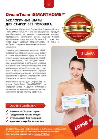 109
Особые свойства:
	Хватает на 3 года стирки
	 Продлевают жизнь вещей
	 Отстирывают без порошка
	Удаляют микробы и плесень
Экологичные Шары для Стирки без Порошка Dream­
Team iSMARTHOME™ – это инновационный продукт,
разработанный на основе современных научных
исследований компанией Biocera (Южная Корея),
эффективное средство для безопасной стирки, ко-
торое будет щадяще воздействовать на ткань и
не будет содержать химически-активных
элементов.
Поверхностно-активное вещество (ПАВ)
и фосфатные соединения, которые входят
в состав современных средств бытовой
химии, имеют сильную моющую способ-
ность. Но вместе с тем обладают свойст-
вом накапливаться в организме человека
и вызывать негативные последствия. ПАВ
разрушающе воздействует на кожу, при-
водит к её сухости и появлению морщин,
может вызывать дерматит, атрофическое
воспаление и другие заболевания кожи,
привести к развитию аллергии.
Экологичные Шары для Стирки без По-
рошка DreamTeam iSMARTHOME™ не
содержат хлора и других химических
элементов, их использование не наносит
малейшего вреда вашему здоровью.
Экологичные Шары
для Стирки без Порошка
Дополнительную информацию о полном ассортименте
Товаров для Дома Компании DreamTeam можно
получить на нашем сайте www.DTBIZ.ru!
2 шара
6999р
DreamTeam iSMARTHOME™
 