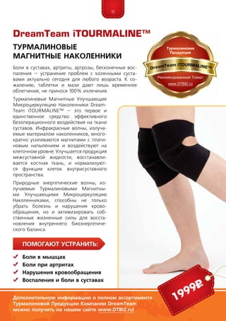 11
ПомогаЮт устранить:
	Боли в мышцах
	Боли при артритах
	Нарушения кровообращения
	Воспаления и боли в суставах
Боли в суставах, артриты, артрозы, бесконечные вос-
паления – устранение проблем с коленными суста­
вами актуально сегодня для любого возраста. К со-
жалению, таблетки и мази дают лишь временное
облегчение, не принося 100% излечения.
Турмалиновые Магнитные Улучшающие
Микроциркуляцию Наколенники Dream­
Team iTOUR­MALINE™ –­это первое и
единственное средство эффективного
безоперационного воздействия на ткани
суставов. Инфракрасные волны, излуча-
емые материалом наколенников, много-
кратно усиливаются магнитами с плати-
новым напылением и воздействуют на
клеточном уровне. Улучшается продукция
межсуставной жидкости, восстанавли-
вается костная ткань, и нормализуют-
ся функции клеток внутрисуставного
пространства.
Природные энергетические волны, из-
лучаемые Турмалиновыми Магнитны-
ми Улучшающими Микроциркуляцию
Наколенниками, способны не толь­ко
убрать болезнь и нарушения кро­во-
­­обращения, но и активизировать соб­
ст­вен­ные жизненные силы для восста­
новления внутреннего биоэнергетиче-
ского баланса.
DreamTeam iTOURMALINE™
Турмалиновые
Магнитные Наколенники
Дополнительную информацию о полном ассортименте
Турмалиновой Продукции Компании DreamTeam
можно получить на нашем сайте www.DTBIZ.ru!
1999р
 