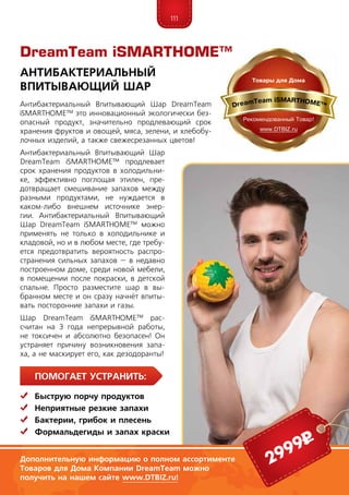 111
ПомогаЕт устранить:
	Быструю порчу продуктов
	Неприятные резкие запахи
	Бактерии, грибок и плесень
	Формальдегиды и запах краски
Антибактериальный Впитывающий Шар DreamTeam
iSMARTHOME™ это инновационный экологически без-
опасный продукт, значительно продлевающий срок
хранения фруктов и овощей, мяса, зелени, и хлебобу-
лочных изделий, а также свежесрезанных цветов!
Антибактериальный Впитывающий Шар
DreamTeam iSMARTHOME™ продлевает
срок хранения продуктов в холодильни-
ке, эффективно поглощая этилен, пре-
дотвращает смешивание запахов между
разными продуктами, не нуждается в
каком-либо внешнем источнике энер-
гии. Антибактериальный Впитывающий
Шар DreamTeam iSMARTHOME™ можно
применять не только в холодильнике и
кладовой, но и в любом месте, где требу-
ется предотвратить вероятность распро-
странения сильных запахов – в недавно
построенном доме, среди новой мебели,
в помещении после покраски, в детской
спальне. Просто разместите шар в вы-
бранном месте и он сразу начнёт впиты-
вать посторонние запахи и газы.
Шар DreamTeam iSMARTHOME™ рас-
считан на 3 года непрерывной работы,
не токсичен и абсолютно безопасен! Он
устраняет причину возникновения запа-
ха, а не мас­кирует его, как дезодоранты!
Антибактериальный
Впитывающий Шар
Дополнительную информацию о полном ассортименте
Товаров для Дома Компании DreamTeam можно
получить на нашем сайте www.DTBIZ.ru!
2999р
DreamTeam iSMARTHOME™
 