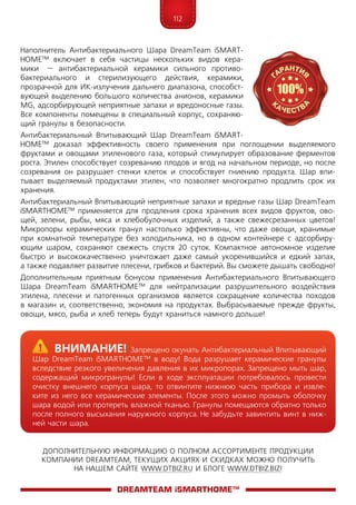 112
ДОПОЛНИТЕЛЬНУЮ ИНФОРМАЦИЮ О ПОЛНОМ АССОРТИМЕНТЕ ПРОДУКЦИИ
КОМПАНИИ DREAMTEAM, ТЕКУЩИХ АКЦИЯХ И СКИДКАХ МОЖНО ПОЛУЧИТЬ
НА НАШЕМ САЙТЕ WWW.DTBIZ.RU И БЛОГЕ WWW.DTBIZ.BIZ!
Наполнитель Антибактериального Шара Dream­­Team iSMART­
HOME™ включает в себя частицы нескольких видов кера­
мики  – антибактериальной керамики сильного противо-
бактериального и стерилизующего действия, керамики,
прозрачной для ИК-излучения дальнего диапазона, способст-
вующей выделению большого количества анионов, керамики
MG, адсорбирующей неприятные запахи и вредоносные газы.
Все компоненты помещены в специальный корпус, сохраняю-
щий гранулы в безопасности.
Антибактериальный Впитывающий Шар DreamTeam iSMART­
HOME™ доказал эффективность своего применения при поглощении выделяемого
фруктами и овощами этиленового газа, который стимулирует образование ферментов
роста. Этилен способствует созреванию плодов и ягод на начальном периоде, но после
созревания он разрушает стенки клеток и способствует гниению продукта. Шар впи-
тывает выделяемый продуктами этилен, что позволяет многократно продлить срок их
хранения.
Антибактериальный Впитывающий неприятные запахи и вредные газы Шар DreamTeam
iSMARTHOME™ применяется для продления срока хранения всех видов фруктов, ово-
щей, зелени, рыбы, мяса и хлебобулочных изделий, а также свежесрезанных цветов!
Микропоры керамических гранул настолько эффективны, что даже овощи, хранимые
при комнатной температуре без холодильника, но в одном контейнере с адсорбиру-
ющим шаром, сохраняют свежесть спустя 20 суток. Компактное автономное изделие
быстро и высококачественно уничтожает даже самый укоренившийся и едкий запах,
а также подавляет развитие плесени, грибков и бактерий. Вы сможете дышать свободно!
Дополнительным приятным бонусом применения Антибактериального Впитывающего
Шара DreamTeam iSMARTHOME™ для нейтрализации разрушительного воздействия
этилена, плесени и патогенных организмов является сокращение количества походов
в магазин и, соответственно, экономия на продуктах. Выбрасываемые прежде фрукты,
овощи, мясо, рыба и хлеб теперь будут храниться намного дольше!
DreamTeam iSMARTHOME™
	Внимание! Запрещено окунать Антибактериальный Впитывающий
Шар DreamTeam iSMARTHOME™ в воду! Вода разрушает керамические гранулы
вследствие резкого увеличения давления в их микропорах. Запрещено мыть шар,
содержащий микрогранулы! Если в ходе эксплуатации потребовалось провести
очистку внешнего корпуса шара, то отвинтите нижнюю часть прибора и извле-
ките из него все керамические элементы. После этого можно промыть оболочку
шара водой или протереть влажной тканью. Гранулы помещаются обратно только
после полного высыхания наружного корпуса. Не забудьте завинтить винт в ниж-
ней части шара.
 