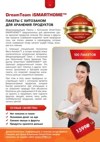 113
Особые свойства:
	Нет плесени и гнили
	 Экономия денег на еде
	Свежие овощи и фрукты
	 Продукты хранятся дольше
Микроаэрирующие Пакеты с Хитозаном DreamTeam
iSMARTHOME™ предназначены для увеличения сро-
ка хранения продуктов питания. Все овощи и фрукты
при процессе созревания выделяют такие природные
газы, как этилен, аммиак и сероводород, которые
после созревания плода наносят ущерб плоду, вызы-
вая его гниение.
С помощью специальной технологии
Micro-Aeration™, в основе которой лежат
исключительно натуральные материалы,
Микроаэрирующий Пакет с Хитозаном
для Увеличения Срока Хранения Про-
дуктов DreamTeam iSMARTHOME™ ней-
трализует разрушительный этилен. Это
уменьшает рост плесени и других пато-
генных организмов и бактерий внутри
пакета, что позволяет продуктам значи-
тельно дольше сохраняться свежими.
При этом в силу своих природных со-
ставляющих пакет с хитозаном является
биоразлагаемым продуктом, который
быстро разлагается при утилизации и
не загрязняет природу! Они абсолютно
безопасны для содержимого! В нем мож-
но хранить и продлевать срок годности
фруктов, овощей, зелени, мяса, рыбы,
хлебобулочной продукции, свежее сре-
занных цветов!
Пакеты с Хитозаном
для Хранения Продуктов
Дополнительную информацию о полном ассортименте
Товаров для Дома Компании DreamTeam можно
получить на нашем сайте www.DTBIZ.ru!
1599р
100 пакетов
DreamTeam iSMARTHOME™
 