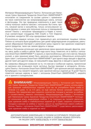 114
ДОПОЛНИТЕЛЬНУЮ ИНФОРМАЦИЮ О ПОЛНОМ АССОРТИМЕНТЕ ПРОДУКЦИИ
КОМПАНИИ DREAMTEAM, ТЕКУЩИХ АКЦИЯХ И СКИДКАХ МОЖНО ПОЛУЧИТЬ
НА НАШЕМ САЙТЕ WWW.DTBIZ.RU И БЛОГЕ WWW.DTBIZ.BIZ!
Материал Микроаэрирующего Пакета с Хитозаном для Увели-
чения Срока Хранения Продуктов DreamTeam iSMARTHOME™
изготовлен из соединения на основе щелочи с применени-
ем таких компонентов как микроаэрирующая смола, хитозан
и фитонциды. Эти три природных компонента и дают такой
спектр полезных свойств пакетам с хитозаном. Все очень про-
сто, никакой магии и волшебства, только использование за-
конов физики и химии для получения пользы в повседневной
жизни! Пакеты с хитозаном производятся в Корее и полно-
стью соответствуют стандартам FDA (США) и TUV (Европа).
В упаковке находится 100 штук одноразовых пакетов.
Относительно недавно хитозан стал применяться для изготовления пищевых плёнок.
Плёнки из хитозана были разработаны для целей предотвращения отсыревания, умень-
шения образования бактерий и увеличения срока годности при хранении скоропортя-
щихся продуктов, таких как свежие фрукты и овощи.
Пакеты с Хитозаном используют для увеличения срока хранения овощей, фруктов, зеле-
ни, мяса, рыбы и хлеба и цветов. Вам надо всего лишь поместить их в пакеты с хитоза-
ном DreamTeam iSMARTHOME™ и хранить в приспособленных для этого местах. Никаких
усилий, а срок хранения может быть увеличен многократно. Обязательно используйте
один пакет с хитозаном DreamTeam iSMARTHOME™ для одного вида овощей и фруктов,
другой пакет для другого вида, не смешивайте виды фруктов и овощей в одном пакете!
Вы наверняка обращали внимание на то, что мясная и колбасная нарезка, принесенная
из магазина или оставшаяся после застолья, быстро приходит в негодность. Исполь­
зуйте Пакеты с Хитозаном DreamTeam iSMART­HOME™ для хранения мясной нарезки или
бутербродов и вы сможете продлить срок хранения мясных изделий до 14 дней! Просто
поместите мясную нарезку в пакет с хитозаном DreamTeam iSMARTHOME™, закройте
его и храните в холо­дильнике.
DreamTeam iSMARTHOME™
	Внимание! Микроаэрирующие Пакеты с Хитозаном для Увеличе­
ния Срока Хранения Продуктов DreamTeam iSMARTHOME™ можно использовать
для хранения хлебобулочных изделий. Если вы не употребили батон хлеба в
течение 2-3 дней, то на 4-5 день на ещё мягком батоне начинает появляться
плесень. Мы предлагаем вам сократить количество походов в магазин за хлебом,
и соответственно, немного сэкономить. Микроаэрирующие Пакеты с Хитозаном
для Увеличения Срока Хранения Продуктов DreamTeam iSMARTHOME™ поглоща-
ют излишнюю влагу, выделяемую хлебом. С их помощью вы сможете увеличить
срок хранения хлеба и хлебобулочных изделий до 11 дней, сократить количество
походов в магазин за хлебом и тратить деньги на приобретение нового хлебного
батона. Пакеты с хитозаном DreamTeam iSMARTHOME™ существенно увеличивают
срок хранения хлеба и изделий из него!
 