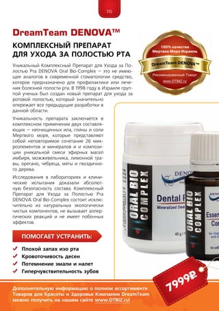 115
ПомогаЕт устранить:
	 Плохой запах изо рта
	Кровоточивость десен
	 Потемнение эмали и налет
	Гиперчувствительность зубов
Уникальный Комплексный Препарат для Ухода за По-
лостью Рта DENOVA Oral Bio-Complex – это не имею-
щее аналогов в современной стоматологии средство,
которое предназначено для профилактики или лече-
ния болезней полости рта. В 1998 году в Израиле груп-
пой ученых был создан новый препарат для ухода за
ротовой полостью, который значительно
опережает все предыдущие разработки в
данной области.
Уникальность препарата заключается в
комплексном применении двух составля-
ющих – неочищенных ила, глины и соли
Мертвого моря, которые представляют
собой неповторимое сочетание 26 мик­
роэлементов и минералов и и компози-
ции уникальной смеси эфирных масел
имбиря, можжевельника, лимонной тра-
вы, орегано, чебреца, мяты и гвоздично-
го дерева.
Исследования в лабораториях и клини-
ческие испытания доказали абсолют-
ную безопасность состава. Комплексный
Препарат для Ухода за Полостью Рта
DENOVA Oral Bio-Complex состоит исклю-
чительно из натуральных экологически
чистых компонентов, не вызывает аллер-
гических реакций и не имеет побочных
эффектов.
DreamTeam DENOVA™
Комплексный Препарат
для Ухода за Полостью Рта
Дополнительную информацию о полном ассортименте
Товаров для Дома Компании DreamTeam можно
получить на нашем сайте www.DTBIZ.ru!
7999р
Дополнительную информацию о полном ассортименте
Товаров для Красоты и Здоровья Компании DreamTeam
можно получить на нашем сайте www.DTBIZ.ru!
 