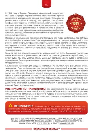 116
ДОПОЛНИТЕЛЬНУЮ ИНФОРМАЦИЮ О ПОЛНОМ АССОРТИМЕНТЕ ПРОДУКЦИИ
КОМПАНИИ DREAMTEAM, ТЕКУЩИХ АКЦИЯХ И СКИДКАХ МОЖНО ПОЛУЧИТЬ
НА НАШЕМ САЙТЕ WWW.DTBIZ.RU И БЛОГЕ WWW.DTBIZ.BIZ!
В 2010 году в России Самарский медицинский университет
(на базе кафедры терапевтической стоматологии) провел
клинические исследования данного комплекса. Специалисты
университета пришли к выводу, что препарат способствует
профилактике кариеса, его можно использовать как при ком-
плексном лечении патологии полости рта, так и для ее профи-
лактики. Препарат рекомендован к использованию в качестве
местной анестезии, дезинфекции, для сокращения реабилита-
ционного периода, обладает ярко выраженным противовоспа-
лительным действием.
Показания к применению Комплексного Препарата для Ухода за Полостью Рта DENOVA
Oral Bio-Complex: всевозможные болезни ротовой полости, стоматит, неприятный посто-
ронний запах изо рта, профилактика кариеса, хроническое воспаление десен, комплекс-
ная терапия псориаза, гингивит, стоматит, гиперестезия зубов, пародонтоз, кандидоз,
острые тонзиллиты. Фитосостав прекрасно поддерживает гигиену рта после хирурги­
ческой операции.
Всего за два дня поможет справиться с кровоточивостью десен, благодаря укреплению
стенок капилляров и уменьшению их ломкости, освежит дыхание на целый день, ос-
ветлит зубы, при этом укрепив эмаль, уменьшит восприимчивость зубов к холодной и
горячей пище благодаря насыщению эмали и пародонта минеральными веществами и
микроэлементами.
Комплексный Препарат для Ухода за Полостью Рта DENOVA Oral Bio-Complex очень
экономичен. При профилактическом употреблении стандартной упаковки хватает до
200 дней. При сложных случаях, применяя препарат дважды в день, данного объема
хватит на 120 дней. Комплекс отлично справляется с воспалительными процессами,
протекающими в ротовой полости, а также обладает отличными восстановительными
свойствами. При заболеваниях стоматита и пародонтоза препарат оказывает легкое ане-
стезирующее воздействие, заживляет ранки и уничтожает патогенные бактерии. Благо-
даря этому отмечается высокий антибактериальный и регенерирующий эффект. Ваше
дыхание будет всегда свежим!
Инструкция по применению: Для комплексного лечения мягкую зубную
щетку необходимо смочить теплой водой, удалив избыток жидкости легким встряхива-
нием, после чего обмакнуть ее в баночку с пудрой, а сверху нанести пару капель ком-
позиционного масла. Этим составом тщательно почистить поверхность зубов и десны со
всех сторон в течение 3–5 минут.
DreamTeam DENOVA™
	Внимание! Клинические исследования не выявили никаких ал-
лергических реакций у испытуемых. Однако людям со склонностью к аллергии и
беременным женщинам следует применять препарат с особой осторожностью.
 