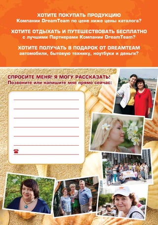 Хотите покупать продукцию
Компании DreamTeam по цене ниже цены каталога?
Хотите отдыхать и путешествовать бесплатно
с лучшими Партнерами Компании DreamTeam?
ХОТИТЕ ПОЛУЧАТЬ В ПОДАРОК ОТ DreamTeam
автомобили, бытовую технику, ноутбуки и деньги?
Спросите меня! Я могу рассказать!
Позвоните или напишите мне прямо сейчас:
 