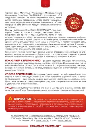 12
ДОПОЛНИТЕЛЬНУЮ ИНФОРМАЦИЮ О ПОЛНОМ АССОРТИМЕНТЕ ПРОДУКЦИИ
КОМПАНИИ DREAMTEAM, ТЕКУЩИХ АКЦИЯХ И СКИДКАХ МОЖНО ПОЛУЧИТЬ
НА НАШЕМ САЙТЕ WWW.DTBIZ.RU И БЛОГЕ WWW.DTBIZ.BIZ!
Турмалиновые Магнитные Улучшающие Микроциркуляцию
Наколенники Dre­am­­Team iTOURMALINE™ представляют собой
аккуратные накладки из хлопчатобумажной ткани, являю-
щейся идеальным проводником человеческого тепла для ак-
тивизации инфракрасного излучения. Наколенники работают
совершенно автономно и не требуют использования источни-
ка питания.
Почему Наколенники Dre­am­­Team iTOURMALINE™ столь попу­
ляр­ны? Почему те, кто их используют, уже давно забыли о
лекарствах? Все просто – под воздействием тепла от тела
начинает проявляться эффект резонансного излучения, которое оказывает комбини-
рованное действие. С одной стороны – активизируются процессы восстановления на
уровне клеток, стимулируются ткани мышц и сухожилий, и поэтому проходят боли,
воспаления и восстанавливается нормальное функционирование сустава. С другой –
происходит невидимое воздействие на энергетическую систему человека, годами
«засоренную» от неправильного образа жизни.
Наколенники точечно стимулируют важные участки, опосредованно влияющие на цир-
куляцию энергии внутри человека. Как результат – восстановление природного уровня
биополя, появление новых сил, здоровья и позитивного отношения к жизни!
Показания к применению: При болях в суставах, в мышцах, при гиперстозе,
артритах, простудах в суставах и других симптомах воспаления. Использовать для снятия
воспалений и боли в суставах (в том числе локально), стимуляции энергетических точек,
выведения токсинов, активации каналов, согревания суставов, снятия усталости в ногах,
расширения сосудов.
Способ применения: Наколенники прикладывают светлой стороной непосред-
ственно к коже и фиксируют. Через 10-15 минут появляются ощущения тепла и легко-
го покалывания – при сильном нагреве или жжении наколенник необходимо снять.
Допускается увлажнять прикладываемую сторону, при этом умень­шается время нагрева
и увеличивается его интенсивность.
Уход: Рекомендуется ручная стирка в течение 5 мин при 30°С в слабом солевом рас-
творе или чистой воде без применения мыла, стирального порошка и отбеливателей.
DreamTeam iTOURMALINE™
	Внимание! Запрещено использовать детям и беременным жен-
щинам, а также людям с нарушениями термочувствительности, склонностью к
кровотечениям и гипертермией. Использовать с осторожностью в местах повре-
ждения кожного покрова, и с особой осторожностью – людям с электрокардио­
стимуляторами!
 