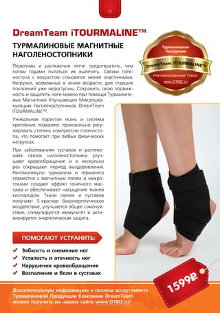17
ПомогаЮт устранить:
	Зябкость и онемение ног
	Усталость и отечность ног
	Нарушения кровообращения
	Воспаление и боли в суставах
Переломы и растяжения легче предотвратить, чем
потом годами пытаться их вылечить. Связки голе-
ностопа с возрастом становятся менее эластичными.
Нагрузки, возможные в юном возрасте, для старших
поколений уже недоступны. Сохра­нить свою подвиж-
ность и защитить ноги можно при помощи Турмалино-
вых Магнитных Улучшающих Микроцир-
куляцию Наголеностопников DreamTeam
iTOURMALINE™.
Уникальная пористая ткань и система
креп­ления позволяет произвольно регу-
лировать степень компрессии голеносто-
па, что помогает при любых физических
нагрузках.
При заболеваниях суставов и растяже-
ниях связок наголеностопники улуч-
шают кровообращение и в несколько
раз сокращают период выздоровления.
Наномолекулы турмалина и германита
совместно с магнитным полем и микро-
токами создают эффект точечного мас-
сажа и обеспечивают насыщение тканей
кислородом. Ткани связок и суставов
получают 5-кратное биоэнергетическое
воздействие, улучшается общее самочув-
ствие, стимулируется иммунитет и акти-
визируется энергетическая защита.
DreamTeam iTOURMALINE™
Турмалиновые Магнитные
Наголеностопники
Дополнительную информацию о полном ассортименте
Турмалиновой Продукции Компании DreamTeam
можно получить на нашем сайте www.DTBIZ.ru!
1599р
 