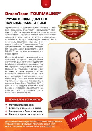 19
ПомогаЮт устранить:
	Метеозависимые боли
	Зябкость и онемение в ногах
	Воспаления и боли в суставах
	Боли при артритах и артрозах
Турмалиновые Профилактические Длинные Ткане-
вые Наколенники DreamTeam iTOURMALINE™ соче-
тают в себе современные нанотехнологии и тради-
ции китайской медицины, которая веками избавляет
человека от боли, хандры, усталости и напряжения.
Акупунктура, которая стимулирует важные точки
организма, безусловно, хороша, но не
всегда удобна, а Турмалиновыми Про­
фи­лактическими Длинными Тканевы-
ми Наколенниками DreamTeam iTOUR­
MALINE™ вы можете пользоваться в
любое время.
Их основной секрет – уникальный мно-
гослойный материал с инфракрасным
излучением дальнего спектра действия,
лечебными магнитами и наномолекула-
ми порошков натуральных минералов
(турмалина, германита и других). Ему
не нужен источник энергии – вполне
достаточно человеческого тепла, кото-
рое усиливается и распространяется по
всему телу. Всего 40 минут ношения
Турмалиновых Длинных Тканевых Нако-
ленников DreamTeam iTOURMALINE™ в
день – и вы забудете о болях и про-
блемах с суставами, почувствуете, как
отступает стресс, улучшается сон и
повышается выносливость.
DreamTeam iTOURMALINE™
Турмалиновые Длинные
Тканевые Наколенники
Дополнительную информацию о полном ассортименте
Турмалиновой Продукции Компании DreamTeam
можно получить на нашем сайте www.DTBIZ.ru!
1999р
 