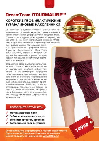21
ПомогаЮт устранить:
	Метеозависимые боли
	Зябкость и онемение в ногах
	Боли при артритах, артрозах
	Воспаление и боли в суставах
Со временем в суставах человека уменьшается ко-
личество межсуставной жидкости, связки становятся
менее эластичными, деформируется хрящевая ткань.
Колени стоят в группе риска одними из первых, так
как именно они несут наибольшую нагрузку. Отсро-
чить возрастные изменения и предотвратить спортив-
ные травмы можно при помощи ткане-
вых Турмалиновых Профилактических
Коротких Наколенников DreamTeam
iTOURMALINE™, материал которых со-
держит биоактивный порошок из при-
родных минералов, наномолекул герма-
нита и турмалина.
Воздействие этого высокотехнологично-
го многослойного материала аналогич-
но воздействию лечебной рефлексоте-
рапии, так как стимулирует природные
силы организма при помощи магнит-
ного поля и анионного инфракрасного
излучения, а также имеет ярко выражен-
ный антибактериальный эффект, проти-
вовоспалительные свойства, помогает
регенерации поврежденных тканей. За
счет ускорения метаболических процес-
сов и биоэнергетического взаимодейст-
вия период заживления сокращается в
несколько раз!
DreamTeam iTOURMALINE™
Короткие Профилактические
Турмалиновые Наколенники
Дополнительную информацию о полном ассортименте
Турмалиновой Продукции Компании DreamTeam
можно получить на нашем сайте www.DTBIZ.ru!
1499р
 