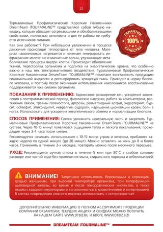 22
ДОПОЛНИТЕЛЬНУЮ ИНФОРМАЦИЮ О ПОЛНОМ АССОРТИМЕНТЕ ПРОДУКЦИИ
КОМПАНИИ DREAMTEAM, ТЕКУЩИХ АКЦИЯХ И СКИДКАХ МОЖНО ПОЛУЧИТЬ
НА НАШЕМ САЙТЕ WWW.DTBIZ.RU И БЛОГЕ WWW.DTBIZ.BIZ!
Турмалиновые Профилактические Короткие Наколенники
Dre­am­Team iTOURMALINE™ представляют собой гибкую на-
кладку, которая обладает согревающими и обезболивающими
свойствами, полностью автономна и для ее работы не требу-
ется источников питания.
Как они работают? При небольшом увлажнении в процессе
движения происходит теплоотдача от тела человека. Мате-
риал наколенников нагревается и начинает генерировать ин-
фракрасное излечение и магнитные волны, улучшающие мета-
болические процессы внутри клеток. Происходит обновление
тканей, перестройка организма и подпитка на энергетическом уровне, что особенно
важно в наш век электромагнитного воздействия. Турмалиновые Профилактические
Короткие Наколенники Dre­am­Team iTOURMALINE™ помогают восстановить продукцию
синовиальной жидкости и регенерировать хрящевую ткань. Приходит в норму биопо-
ле человека, и поэтому после окончания использования наколенников восстановление
поддерживается уже силами организма.
Показания к применению: Варикозное расширение вен, ускорения зажив-
ления в посттравматический период, физические нагрузки, работа за компьютером, рас-
тяжение связок, травмы голеностопа, артрозы, ревматоидный артрит, эндартериит, бур-
сит, остеофит, эпикондилит, невралгия, судороги, нарушение циркуляции крови, боли в
ногах. Использовать для ускорения энергетического обмена и нормализации биополя.
Способ применения: Слегка увлажнить центральную часть и закрепить Тур-
малиновые Профилактические Короткие Наколенники Dre­am­Team iTOURMALINE™ на
суставе. Через 10-15 минут появляются ощущения тепла и легкого покалывания, прохо-
дящие через 3-4 часа после снятия.
Рекомендуется начинать использование с 10-15 минут утром и вечером, прибавляя ка-
ждую неделю по одной минуте (до 20 минут). Можно оставлять на ночь до 8 и более
часов. Применять в течение 3-х месяцев, повторить можно после месячного перерыва.
Уход: Рекомендуется ручная стирка в течение 5 мин при 30°С в слабом солевом
растворе или чистой воде без применения мыла, стирального порошка и отбеливателей.
DreamTeam iTOURMALINE™
	Внимание! Запрещено использовать беременным и кормящим
грудью женщинам, при высокой температуре организма, при гиперфункции
щитовидной железы, во время и после геморрагических инсультов, а также
людям с кардиостимуляторами и со склонностью к кровотечениям и гипертермией.
В местах повреждения кожного покрова использовать с осторожностью!
 