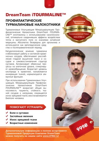 23
ПомогаЮт устранить:
	Боли в суставах
	Застойные явления
	 Износ хрящевой ткани
	Возрастные изменения
DreamTeam iTOURMALINE™
Профилактические
Турмалиновые Налокотники
Дополнительную информацию о полном ассортименте
Турмалиновой Продукции Компании DreamTeam
можно получить на нашем сайте www.DTBIZ.ru!
999р
Турмалиновые Улучшающие Микроциркуляцию Про­
фи­лактические Налокотники DreamTeam iTOUR­MA­
LINE™ изготовлены с использованием нанотехноло-
гий, оптимально соединивших эффекты воздействия
тепла и магнитного поля со знаниями китайской
медицины. Абсолютно безвредны для организма и
используются как ортопедическое сред-
ство в послетравматический период.
Натуропатическое влияние турмалина
ста­би­лизирует работу и состояние крове-
носных сосудов, обеспечивает расслаб­
ление гладкой мышечной ткани и со-
судов и самовосстановление структур
суста­­вов. Активизирует обменные про-
цессы на клеточном уровне, стимулиру-
ет кровообращение. Возрастает уровень
кислорода в кровотоке, налаживается
иннервация тканей, нормализуются им-
мунные функции.
При использовании Турмалиновых Улуч-
шающих Микроциркуляцию Профилак­
ти­ческих Налокотников DreamTeam
iTOUR­MALINE™ возрастает общая вы-
носливость пациента, стойкость тка-
ней сосудов к нагрузкам, сокращается
износ хрящевой ткани, восстанавливается
биополе человека.
 