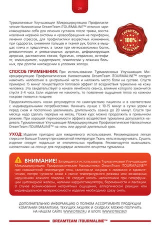 24
ДОПОЛНИТЕЛЬНУЮ ИНФОРМАЦИЮ О ПОЛНОМ АССОРТИМЕНТЕ ПРОДУКЦИИ
КОМПАНИИ DREAMTEAM, ТЕКУЩИХ АКЦИЯХ И СКИДКАХ МОЖНО ПОЛУЧИТЬ
НА НАШЕМ САЙТЕ WWW.DTBIZ.RU И БЛОГЕ WWW.DTBIZ.BIZ!
Турмалиновые Улучшающие Микроциркуляцию Профилакти-
ческие Налокотники DreamTeam iTOURMALINE™ отлично заре-
комендовали себя для лечения суставов после травм, восста-
новления нервной системы и кровообращения на периферии,
лечения стрессов, для профилактики возрастных изменений,
при судорогах, онемении пальцев и тканей рук, болях в мыш-
цах плеча и предплечья, а также при метеозависимых болях,
ревматических и ревматоидных артритах, деформирующих
артрозах, растяжениях связок, бурситах, невралгии, остеофи-
те, эпикондилите, эндартериите, гемиплегии у лежачих боль-
ных, при долгом нахождении в условиях холода.
Способ Применения: При использовании Турмалиновых Улучшающих Ми-
кроциркуляцию Профилактических Налокотников DreamTeam iTOURMALINE™ следует
намочить налокотник в центральной части и наложить место боли на суставе. Спустя
примерно 15 минут почувствуется тепловой эффект от воздействия турмалина на кожу
человека. Это свидетельствует о начале лечебного сеанса, влияние которого закончится
спустя 3-4 часа. Если изделие не намочить, то появление ощущения тепла на кожном
покрове появится позднее.
Продолжительность носки регулируется по самочувствию пациента и в соответствии
с индивидуальными потребностями. Начинать лучше с 10-15 минут в сутки утром и
перед сном и постепенно увеличивать длительность сеанса до 20 минут. Спустя три
месяца надо сделать перерыв на месяц. Позже курс можно продолжить в привычном
режиме. При хорошей переносимости эффекта воздействия турмалина допускается на-
девать Турмалиновые Улучшающие Микроциркуляцию Профилактические Налокотники
DreamTeam iTOURMALINE™ на ночь или другой длительный срок.
Уход: Изделие пригодно для ежедневного использования. Рекомендована легкая
стирка не больше 5 минут при комнатной температуре. Ткань нельзя выкручивать. Сушить
изделие следует подальше от отопительных приборов. Рекомендуется вывешивать
налокотники на солнце для подзарядки активного вещества турмалина.
DreamTeam iTOURMALINE™
	Внимание! Запрещается использовать Турмалиновые Улучшающие
Микроциркуляцию Профилактические Налокотники DreamTeam iTOURMALINE™
при повышенной температуре тела, склонности сосудов к ломкости и кровоте-
чению, потере чуткости кожи к смене температурного режима или возможных
нарушениях кожного покрова. Не следует носить налокотники при гиперфунк-
ции щитовидной железы, наличии кардиостимулятора, беременности и лактации.
В случае возникновения неприятных ощущений, аллергической реакции или
индивидуальной непереносимости изделие необходимо сразу снять.
 
