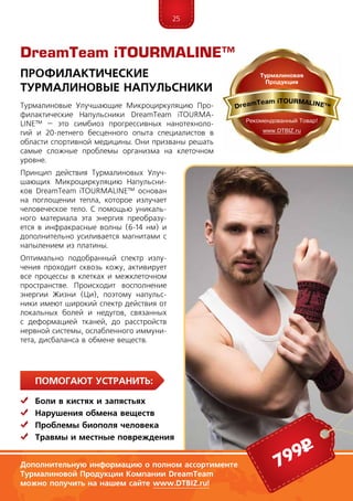 25
ПомогаЮт устранить:
	Боли в кистях и запястьях
	Нарушения обмена веществ
	 Проблемы биополя человека
	Травмы и местные повреждения
Турмалиновые Улучшающие Микроциркуляцию Про-
филактические Напульсники DreamTeam iTOUR­MA­
LINE™ – это симбиоз прогрессивных нанотехноло-
гий и 20-летнего бесценного опыта специалистов в
области спортивной медицины. Они призваны решать
самые сложные проблемы организма на клеточном
уровне.
Принцип действия Турмалиновых Улуч-
шающих Микроциркуляцию Напульсни-
ков DreamTeam iTOURMALINE™ основан
на поглощении тепла, которое излучает
человеческое тело. С помощью уникаль-
ного материала эта энергия преобразу-
ется в инфракрасные волны (6-14 нм) и
дополнительно усиливается магнитами с
напылением из платины.
Оптимально подобранный спектр излу-
чения проходит сквозь кожу, активирует
все процессы в клетках и межклеточном
пространстве. Происходит восполнение
энергии Жизни (Ци), поэтому напульс-
ники имеют широкий спектр действия от
локальных болей и недугов, связанных
с деформацией тканей, до расстройств
нервной системы, ослабленного иммуни-
тета, дисбаланса в обмене веществ.
DreamTeam iTOURMALINE™
Профилактические
Турмалиновые Напульсники
Дополнительную информацию о полном ассортименте
Турмалиновой Продукции Компании DreamTeam
можно получить на нашем сайте www.DTBIZ.ru!
799р
 