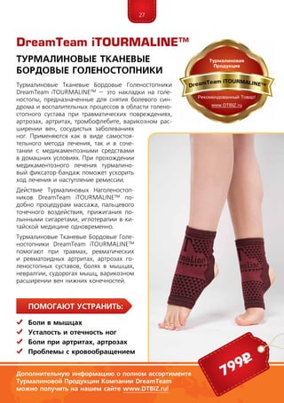 27
ПомогаЮт устранить:
	Боли в мышцах
	Усталость и отечность ног
	Боли при артритах, артрозах
	 Проблемы с кровообращением
DreamTeam iTOURMALINE™
Турмалиновые Тканевые
Бордовые Голеностопники
Дополнительную информацию о полном ассортименте
Турмалиновой Продукции Компании DreamTeam
можно получить на нашем сайте www.DTBIZ.ru!
Турмалиновые Тканевые Бордовые Голеностопники
DreamTeam iTOURMALINE™ – это накладки на голе-
ностопы, предназначенные для снятия болевого син-
дрома и воспалительных процессов в области голено-
стопного сустава при травматических повреждениях,
артрозах, артритах, тромбофлебите, варикозном рас-
ширении вен, сосудистых заболеваниях
ног. Применяются как в виде самостоя-
тельного метода лечения, так и в соче-
тании с медикаментозными средствами
в домашних условиях. При прохождении
медикаментозного лечения турмалино-
вый фиксатор-бандаж поможет ускорить
ход лечения и наступление ремиссии.
Действие Турмалиновых Наголеностоп-
ников DreamTeam iTOURMALINE™ по-
добно процедурам массажа, пальцевого
точечного воздействия, прижигания по-
лынными сигаретами, иглотерапии в ки-
тайской медицине одновременно.
Турмалиновые Тканевые Бордовые Голе-
ностопники DreamTeam iTOURMALINE™
помогают при травмах, ревматических
и ревматоидных артритах, артрозах го-
леностопных суставов, болях в мышцах,
невралгии, судорогах мышц, варикозном
расширении вен нижних конечностей.
799р
 
