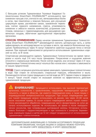 28
ДОПОЛНИТЕЛЬНУЮ ИНФОРМАЦИЮ О ПОЛНОМ АССОРТИМЕНТЕ ПРОДУКЦИИ
КОМПАНИИ DREAMTEAM, ТЕКУЩИХ АКЦИЯХ И СКИДКАХ МОЖНО ПОЛУЧИТЬ
НА НАШЕМ САЙТЕ WWW.DTBIZ.RU И БЛОГЕ WWW.DTBIZ.BIZ!
С большим успехом Турмалиновые Тканевые Бордовые Го-
леностопники DreamTeam iTOURMALINE™ используются при
онемении пальцев стоп, отечности ног, метеозависимых болях
в ногах, при гемиплегии у лежачих больных, для улучшения
циркуляции крови, растяжении связок, заживлении перело-
мов, снятии нервного напряжения, стресса, утомляемости,
онемении и зябкости нижних конечностей, устранении сим-
птомов, связанных с переохлаждением, для расширения кро-
веносных сосудов, облегчения адаптационной перестройки
организма.
Способ Применения: Перед началом применения Турмалиновых Голеностоп-
ников DreamTeam iTOURMALINE™ рекомендуется смочить центральную часть, а затем
зафиксировать ее непосредственно на суставах в месте, где имеются болезненные ощу-
щения. Приблизительно через 15 минут появляется заметное ощущение тепла и легкое
жжение. При хорошей переносимости допускается использование турмалиновых изде-
лий на ночь на 8 часов.
Спортсменам рекомендуется одевать Турмалиновые Голеностопники во время трени-
ровки и носить ещё 3-4 часа после тренировки. Покраснение и ощущение жжения
относятся к нормальным явлениям. После снятия изделия, они исчезнут через 3-4 часа.
Турмалиновые Голеностопники могут носиться без носков или с носками в зависимости
от ваших предпочтений.
Уход: Строго запрещено длительное время замачивать турмалиновые голеностопники
в воде. При стирке не использовать стиральный порошок, отбеливатели и мыло.
Рекомендуется легкая стирка продукции в чистой воде до 30°С (время стирки в пределах
5 минут). Такой способ стирки не оказывает влияние на эффективность действия
турмалиновой продукции.
DreamTeam iTOURMALINE™
	Внимание! Запрещается использовать при высокой температуре
организма, склонностях к кровотечениям, нарушениях температурной чувстви-
тельности, а также в областях, где имеются повреждения кожи, а также лицам с
индивидуальной непереносимостью продукции. При острых повреждениях мяг-
ких тканей продукцию можно использовать не раннее, чем через 24-48 часов
после получения травмы. В случае острого повреждения мягких тканей голено-
стопа рекомендуется обработать поврежденное место физраствором за сутки до
начала использования изделия. Не использовать во время и после геморраги-
ческих инсультов, при гиперфункции щитовидной железы. Осторожно исполь-
зовать больным с кардиостимулятором и при склонности к аллергии. Беремен-
ным, кормящим грудью и детям до 12 лет следует воздержаться от использования
турмалиновых голеностопников.
 