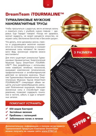 29
ПомогаЮт устранить:
	 650 видов бактерий
	Застойные явления
	 Проблемы с потенцией
	Заболевания почек и печени
DreamTeam iTOURMALINE™
Турмалиновые Мужские
Наномагнитные Трусы
Дополнительную информацию о полном ассортименте
Турмалиновой Продукции Компании DreamTeam
можно получить на нашем сайте www.DTBIZ.ru!
2999р
Чтобы просыпаться с радостью, вести активную жизнь
и ложиться спать с улыбкой, нужно главное – здо-
ровье. Еще Геродот говорил: «Когда нет здоровья,
молчит мудрость, не может расцвести искусство, не
играют силы, бесполезно богатство и бессилен разум».
Что делать, если динамика жизни, стрес-
сы и ухудшающаяся экология сказыва-
ются на состоянии организма и снижают
жизненные силы человека? Не панико-
вать! Ведь жизненную энергию можно
восстановить!
Для этого существует уникальные Турма-
линовые Наномагнитные Энергети­ческие
Мужские Трусы DreamTeam iTOUR­MA­
LINE™. Они разработаны с использова-
нием новейших лечебных технологий,
оказывают комплексное гигиеническое,
профилактическое и антибактериальное
действие на организм мужчины. Ноше-
ние Турмалиновых Наномагнитных Энер-
гетических Мужских Трусов DreamTeam
iTOUR­MALINE™ стимулирует обмен ве­-
ще­ств, улучшает кровообраще­ние, умень­
шает болезненные ощущения, повышает
жизненные силы и способствует оз­до­
ровле­нию, позволяет содержать гени­та­
лии в чистоте, забыть о зуде и неприят-
ных запахах.
3 размера
 