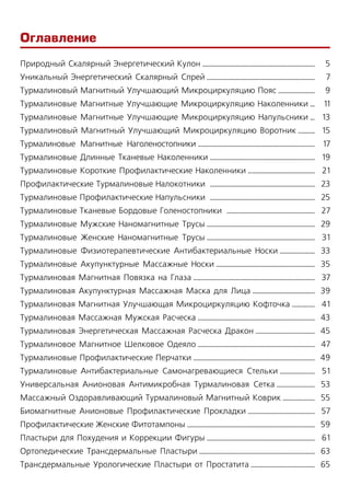 Оглавление
Природный Скалярный Энергетический Кулон ..........................................................................
Уникальный Энергетический Скалярный Спрей .......................................................................
Турмалиновый Магнитный Улучшающий Микроциркуляцию Пояс ........................
Турмалиновые Магнитные Улучшающие Микроциркуляцию Наколенники ...
Турмалиновые Магнитные Улучшающие Микроциркуляцию Напульсники ...
Турмалиновый Магнитный Улучшающий Микроциркуляцию Воротник ...........
Турмалиновые Магнитные Наголеностопники .............................................................................
Турмалиновые Длинные Тканевые Наколенники .....................................................................
Турмалиновые Короткие Профилактические Наколенники ............................................
Профилактические Турмалиновые Налокотники  .....................................................................
Турмалиновые Профилактические Напульсники  .....................................................................
Турмалиновые Тканевые Бордовые Голеностопники  ..........................................................
Турмалиновые Мужские Наномагнитные Трусы .......................................................................
Турмалиновые Женские Наномагнитные Трусы .......................................................................
Турмалиновые Физиотерапевтические Антибактериальные Носки .......................
Турмалиновые Акупунктурные Массажные Носки .................................................................
Турмалиновая Магнитная Повязка на Глаза ................................................................................
Турмалиновая Акупунктурная Массажная Маска для Лица .........................................
Турмалиновая Магнитная Улучшающая Микроциркуляцию Кофточка ...............
Турмалиновая Массажная Мужская Расческа .............................................................................
Турмалиновая Энергетическая Массажная Расческа Дракон .......................................
Турмалиновое Магнитное Шелковое Одеяло .............................................................................
Турмалиновые Профилактические Перчатки ................................................................................
Турмaлиновые Антибактериальные Самoнагревающиеся Стeльки .......................
Универсальная Анионовая Антимикробная Турмалиновая Сетка .........................
Массажный Оздоравливающий Турмалиновый Магнитный Коврик .....................
Биомагнитные Анионовые Профилактические Прокладки ............................................
Профилактические Женские Фитотампоны ....................................................................................
Пластыри для Похудения и Коррекции Фигуры .......................................................................
Ортопедические Трансдермальные Пластыри ............................................................................
Трансдермальные Урологические Пластыри от Простатита ..........................................
5
7
9
11
13
15
17
19
21
23
25
27
29
31
33
35
37
39
41
43
45
47
49
51
53
55
57
59
61
63
65
 