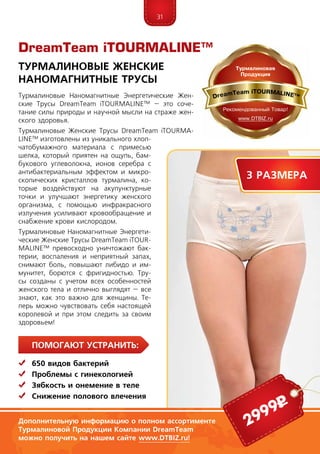31
ПомогаЮт устранить:
	 650 видов бактерий
	 Проблемы с гинекологией
	Зябкость и онемение в теле
	Снижение полового влечения
Турмалиновые Наномагнитные Энергетические Жен-
ские Трусы DreamTeam iTOURMALINE™ – это соче­
тание силы природы и научной мысли на страже жен-
ского здоровья.
Турмалиновые Женские Трусы DreamTeam iTOURMA­
LINE™ изготовлены из уникального хлоп-
чатобумажного материала с примесью
шелка, который приятен на ощупь, бам-
букового углеволокна, ионов серебра с
антибактериальным эффектом и микро-
скопических кристаллов турмалина, ко-
торые воздействуют на акупунктурные
точки и улучшают энергетику женского
организма, с помощью инфракрасного
излучения усиливают кровообращение и
снабжение крови кислородом.
Турмалиновые Наномагнитные Энерге­ти­
ческие Женские Трусы DreamTeam iTOUR­
MALINE™ превосходно уничтожают бак-
терии, воспаления и неприятный запах,
снимают боль, повышают либидо и им-
мунитет, борются с фригидностью. Тру-
сы созданы с учетом всех особен­ностей
женского тела и отлично выглядят – все
знают, как это важно для женщины. Те-
перь можно чувствовать себя настоящей
королевой и при этом следить за своим
здоровьем!
DreamTeam iTOURMALINE™
Турмалиновые Женские
Наномагнитные Трусы
Дополнительную информацию о полном ассортименте
Турмалиновой Продукции Компании DreamTeam
можно получить на нашем сайте www.DTBIZ.ru!
2999р
3 размера
 