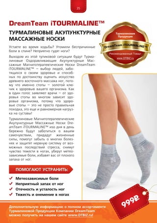 35
ПомогаЮт устранить:
	Метеозависимые боли
	Неприятный запах от ног
	 Отечность и усталость ног
	Тяжесть и онемение в ногах
DreamTeam iTOURMALINE™
Устаете во время ходьбы? Утомили беспричинные
боли в спине? Неприятно гудят ноги?
Выходом из этой тупиковой ситуации будут Турма-
линовые Оздоравливающие Акупунктурные Мас-
сажные Магнитотерапевтические Носки DreamTeam
iTOURMALINE™ – выбор людей, забо-
тящихся о своем здоровье и способ-
ных по достоинству оценить искусство
древнего восточного массажа ног, пото-
му что именно стопы – золотой клю-
чик к здоровью вашего организма. Как
в один голос заявляют врачи – от здо-
ровья стопы во многом зависит здо-
ровье организма, потому что здоро-
вые стопы – это не просто правильная
походка, это еще и равномерная нагруз-
ка на суставы!
Турмалиновые Магнитотерапевтические
Акупунктурные Массажные Носки Dre­
am­Team iTOURMALINE™ изо дня в день
бережно будут заботиться о вашем
самочувствии, придадут жизненные
силы, помогут забыть о многих болез-
нях и защитят нервную систему от воз-
можных последствий стресса, снимут
чувство тяжести в ногах, уберут метео-
зависимые боли, избавят вас от плохого
запаха от ног.
Турмалиновые Акупунктурные
Массажные Носки
Дополнительную информацию о полном ассортименте
Турмалиновой Продукции Компании DreamTeam
можно получить на нашем сайте www.DTBIZ.ru!
999р
 
