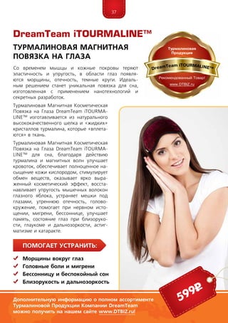 37
ПомогаЕт устранить:
	Морщины вокруг глаз
	Головные боли и мигрени
	Бессонницу и беспокойный сон
	Близорукость и дальнозоркость
Со временем мышцы и кожные покровы теряют
эластичность и упругость, в области глаз появля-
ются морщины, отечность, темные круги. Идеаль-
ным ре­ше­нием станет уникальная повязка для сна,
изго­тов­ленная с применением нанотехнологий и
сек­рет­ных раз­ра­боток.
Турмалиновая Магнитная Косметическая
Повязка на Глаза DreamTeam iTOURMA­
LINE™ изготавливается из натурального
высококачествен­но­го шелка и «жидких»
кристаллов тур­ма­ли­на, кото­рые «вплета-
ются» в ткань.
Турмалиновая Магнитная Косметическая
Повязка на Глаза DreamTeam iTOURMA­
LINE™ для сна, благодаря действию
тур­ма­лина и магнитных волн улучшает
кровоток, обеспечивает полноценное на-
сыщение кожи кислородом, стимулирует
обмен веществ, оказывает ярко выра-
женный косметический эффект, восста-
навливает упругость мышечных волокон
глазного яблока, устраняет мешки под
глазами, утреннюю отечность, голово-
кружение, помогает при нервном исто-
щении, мигрени, бессоннице, улучшает
память, состояние глаз при близоруко-
сти, глаукоме и дальнозоркости, астиг-
матизме и катаракте.
DreamTeam iTOURMALINE™
Турмалиновая Магнитная
Повязка на Глаза
Дополнительную информацию о полном ассортименте
Турмалиновой Продукции Компании DreamTeam
можно получить на нашем сайте www.DTBIZ.ru!
599р
 
