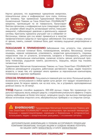 38
ДОПОЛНИТЕЛЬНУЮ ИНФОРМАЦИЮ О ПОЛНОМ АССОРТИМЕНТЕ ПРОДУКЦИИ
КОМПАНИИ DREAMTEAM, ТЕКУЩИХ АКЦИЯХ И СКИДКАХ МОЖНО ПОЛУЧИТЬ
НА НАШЕМ САЙТЕ WWW.DTBIZ.RU И БЛОГЕ WWW.DTBIZ.BIZ!
Научно доказано, что выделяемые турмалином микротоки,
отрицательные ионы и инфракрасные лучи очень полезны
для человека. При применении Турмалиновой Магнитной
Косметической Повязки на Глаза DreamTeam iTOURMA­LINE™
микроток, протекающий по ее поверхности, балансирует
биотоки организма, а инфракрасные лучи стимулируют крово-
ток, ускоряют обмен веществ, активизируют клетки, повышают
иммунитет, стабилизируют давление и деятельность нервной
системы. Кристаллы турмалина улучшают сон и избавляют от
бессонницы, повязка для сна может применяться в качестве
профилактического средства от простудных заболеваний. Она очищает сосуды, улучша-
ет зрение, память, снимает головные боли, дает человеку ощущение умиротворения и
покоя.
Показания к применению: Заболевания глаз, усталость глаз, утренняя
отечность, сильные головные боли, головокружения, мигрени, бессонница, ночные
кошмары, нервное напряжение, утомляемость, возрастная дальнозоркость, глаукома,
покраснение глаз от усталости, астигматизм, катаракта и близорукость, длительная
ра­бо­та за персональным компьютером, снижение остроты зрения, длительный прос­
мотр телевизора, ухудшение памяти, рассеянность, морщины, мешки под глазами,
пигментные пятна.
Турмалиновая Магнитная Косметическая Повязка на Глаза DreamTeam iTOURMA­LINE™
особенно рекомендуется учащимся, работникам умственного труда, людям пожилого
возраста, а также тем, кто проводит много времени за персо­наль­ным компьютером,
телевизором и другими приборами.
Способ применения: Пользоваться повязкой для сна легко. Роскошный дизайн,
возможность использования в любое время суток делает этот продукт незаменимым в
каждом доме. Ее можно одевать как на всю ночь, так и устраивать кратковременные
дневные сеансы по 20 минут.
Уход: Изделие способно выдержать 300-400 ручных стирок без применения сти­
ральных порошков, мыла, моющих средств, с сохранением уникального эффекта. Стирать
повязку необходимо не более пяти минут, запрещено сушить при высоких температурах
вблизи источников открытого огня, обогревательных приборов и на открытом солнце.
DreamTeam iTOURMALINE™
	Внимание! Турмалиновую Магнитную Косметическую Повязку для
Глаз DreamTeam iTOURMA­LINE™ нельзя использовать при высокой температуре,
больным с кардиостимуляторами, кормящим и беременным. С осторожностью
использовать людям с аллергическими реакциями, с отслоением сетчатки.
 