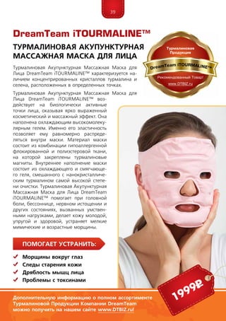 39
ПомогаЕт устранить:
	Морщины вокруг глаз
	Следы старения кожи
	Дряблость мышц лица
	 Проблемы с токсинами
Турмалиновая Акупунктурная Массажная Маска для
Лица DreamTeam iTOURMA­LINE™ характеризуется на-
личием концентрированных кристаллов турмалина и
селена, расположенных в определенных точках.
Турмалиновая Акупунктурная Массажная Маска для
Лица DreamTeam iTOURMA­LINE™ воз-
действует на биологически активные
точки лица, оказывая ярко выраженный
косметический и массажный эффект. Она
наполнена охлаждающим высокомолеку-
лярным гелем. Именно его эластичность
позволяет ему равномерно распреде-
ляться внутри маски. Материал маски
состоит из комбинации гипоаллергенной
флокированной и полиэстеровой ткани,
на которой закреплены турмалиновые
магниты. Внутреннее наполнение маски
состоит из охлаждающего и смягчающе-
го геля, смешанного с нанокристалличе-
ским турмалином са­мой высокой степе-
ни очистки. Турмалиновая Акупунктурная
Массажная Маска для Лица DreamTeam
iTOURMA­LINE™ помогает при головной
бо­ли, бессоннице, нервном истощении и
других состояниях, вызванных умствен-
ными нагрузками, делает кожу молодой,
упругой и здоровой, устраняет мелкие
мимические и возрастные морщины.
DreamTeam iTOURMALINE™
Турмалиновая акупунктурная
массажная маска для лица
Дополнительную информацию о полном ассортименте
Турмалиновой Продукции Компании DreamTeam
можно получить на нашем сайте www.DTBIZ.ru!
1999р
 