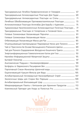 Трансдермальные Лечебно-Профилактические от Геморроя .......................................
Трансдермальные Антиоксидантные Пластыри Для Груди ............................................
Трансдермальные Антиоксидантные Пластыри на Стопы ............................................
Лечебные Обезболивающие Противовоспалительные Пластыри .............................
Антиникотиновые Пластыри Антитабак Для Борьбы с Курением .............................
Турмалиновые Нанотехнологичные Антиоксидантные Почечные Пластыри ...
Трансдермальные Пластыри от Гипертонии и Головной Боли ..................................
Гелевые Силиконовые Увлажняющие Перчатки ......................................................................
Гелевые Силиконовые Увлажняющие Носки ...............................................................................
Отбеливающая Увлажняющая Маска для Рук .............................................................................
Отшелушивающие Бактерицидные Педикюрные Носки для Пилинга ..................
Чай от Простатита На Основе Неочищенного Пчелиного Цветка ................................
Чай для Полного Оздоровления Желудочно-Кишечного Тракта ................................
Энергоинформационные Гомеопатические Капли для Глаз ...........................................
Наклейки Информационной Матричной Защиты ....................................................................
Бытовой Озонатор .................................................................................................................................................
Анатомическая Подушка с Наномикросферами .......................................................................
Ботфорты от Варикозного Расширения Вен .................................................................................
Портативный Стакан Ионизатор Щелочной воды ...................................................................
Ощелачивающий Кувшин-Фильтр для Воды ..............................................................................
Антибактериальный Антивирусный Наносеребряный Спрей .....................................
Экологичные Шары для Стирки без Порошка .......................................................................
Антибактериальный Впитывающий Шар ........................................................................................
Микроаэрирующие Пакеты с Хитозаном для Хранения Продуктов .....................
Комплексный Препарат для Ухода за Полостью Рта ..........................................................
67
69
71
73
75
77
79
81
83
85
87
89
91
93
95
97
99
101
103
105
107
109
111
113
115
 
