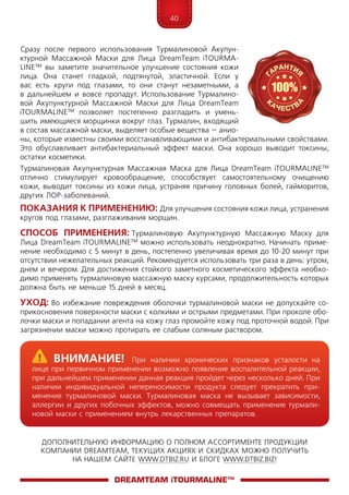 40
ДОПОЛНИТЕЛЬНУЮ ИНФОРМАЦИЮ О ПОЛНОМ АССОРТИМЕНТЕ ПРОДУКЦИИ
КОМПАНИИ DREAMTEAM, ТЕКУЩИХ АКЦИЯХ И СКИДКАХ МОЖНО ПОЛУЧИТЬ
НА НАШЕМ САЙТЕ WWW.DTBIZ.RU И БЛОГЕ WWW.DTBIZ.BIZ!
Сразу после первого использования Турмалиновой Акупун-
ктурной Массажной Маски для Лица DreamTeam iTOURMA­
LI­NE™ вы заметите значительное улучшение состояния кожи
лица. Она станет гладкой, подтянутой, эластичной. Если у
вас есть круги под глазами, то они станут незаметными, а
в дальнейшем и вовсе пропадут. Использование Турмалино-
вой Акупунктурной Массажной Мас­ки для Лица DreamTeam
iTOURMA­LI­NE™ позволяет постепенно разгладить и умень-
шить имеющиеся морщинки вокруг глаз. Турмалин, входящий
в состав массажной маски, выделяет особые вещества – анио-
ны, которые известны своими восстанавливающими и антибактериальными свойствами.
Это обуславливает антибактериальный эффект маски. Она хорошо выводит токсины,
остатки косметики.
Турмалиновая Акупунктурная Массажная Маска для Лица DreamTeam iTOURMA­LINE™
отлично стимулирует кровообращение, способствует самостоятельному очищению
кожи, выводит токсины из кожи лица, устраняя причину головных болей, гайморитов,
других ЛОР-заболеваний.
Показания к применению: Для улучшения состояния кожи лица, устранения
кругов под глазами, разглаживания морщин.
Способ применения: Турмалиновую Акупунктурную Массажную Маску для
Лица DreamTeam iTOURMA­LINE™ можно использовать неоднократно. Начинать приме-
нение необходимо с 5 минут в день, постепенно увеличивая время до 10-20 минут при
отсутствии нежелательных реакций. Рекомендуется использовать три раза в день: утром,
днем и вечером. Для достижения стойкого заметного косметического эффекта необхо-
димо применять турмалиновую массажную маску курсами, продолжительность которых
должна быть не меньше 15 дней в месяц.
Уход: Во избежание повреждения оболочки турмалиновой маски не допускайте со-
прикосновения поверхности маски с колкими и острыми предметами. При проколе обо-
лочки маски и попадании агента на кожу глаз промойте кожу под проточной водой. При
загрязнении маски можно протирать ее слабым соляным раствором.
DreamTeam iTOURMALINE™
	Внимание! При наличии хронических признаков усталости на
лице при первичном применении возможно появление воспалительной реакции,
при дальнейшем применении данная реакция пройдет через несколько дней. При
наличии индивидуальной непереносимости продукта следует прекратить при-
менение турмалиновой маски. Турмалиновая маска не вызывает зависимости,
аллергии и других побочных эффектов, можно совмещать применение турмали-
новой маски с применением внутрь лекарственных препаратов.
 