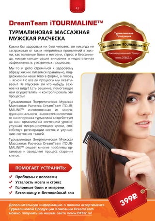 43
ПомогаЕт устранить:
	 Проблемы с волосами
	Усталость мозга и стресс
	Головные боли и мигрени
	Бессонницу и беспокойный сон
Каким бы здоровым ни был человек, он никогда не
застрахован от таких неприятных проявлений в жиз-
ни, как головные боли и мигрени, стресс и бессонни-
ца, низкая концентрация внимания и недостаточная
эффективность умственных процессов.
Мы то и дело стремимся к здоровому
образу жизни: пи­таемся правильно, под-
держиваем на­­ше тело в форме, а голову
– ясной. Но все ли процессы мы охваты-
ваем? Не упускаем ли что-нибудь важ-
ное из виду? Есть решение, помогающее
нам осуществлять и контролировать эти
процессы!
Турмалиновая Энергетическая Мужская
Массажная Расческа DreamTeam iTOUR­
MA­LINE™ изготовленная из много­
функцио­­нального высокотехнологично-
го на­но­­­порошка турмалина воздействует
на наш организм на клеточном уровне,
улуч­шая микроциркуляцию крови, спо-
собствуя регенерации клеток и улучше-
нию состояния тканей.
Турмалиновая Энергетическая Мужская
Массажная Расческа DreamTeam iTOUR­
MA­LINE™ решает многие проблемы ор-
ганизма и замедляет процесс старения
клеток.
DreamTeam iTOURMALINE™
Турмалиновая Массажная
Мужская Расческа
Дополнительную информацию о полном ассортименте
Турмалиновой Продукции Компании DreamTeam
можно получить на нашем сайте www.DTBIZ.ru!
399р
 